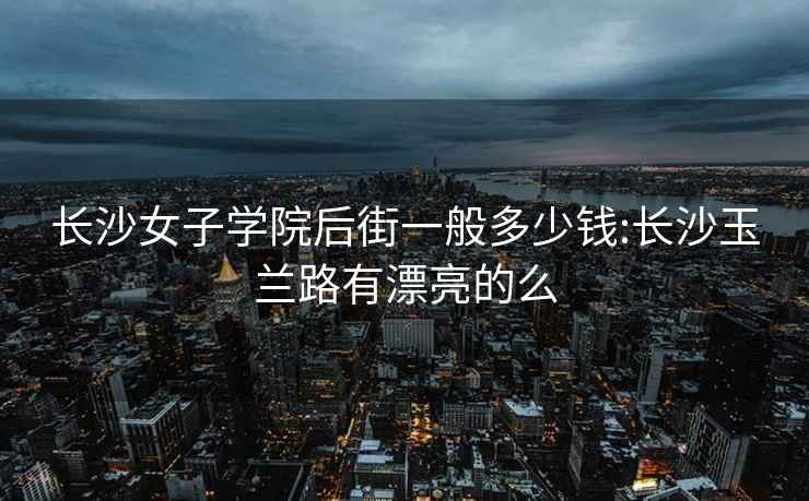 長(cháng)沙女子學(xué)院后街一般多少錢(qián):長(cháng)沙玉蘭路有漂亮的么