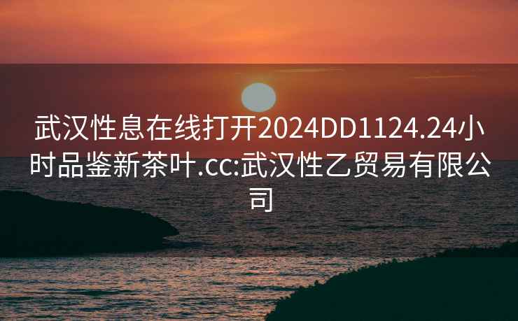 武漢性息在線(xiàn)打開(kāi)2024DD1124.24小時(shí)品鑒新茶葉.cc:武漢性乙貿易有限公司