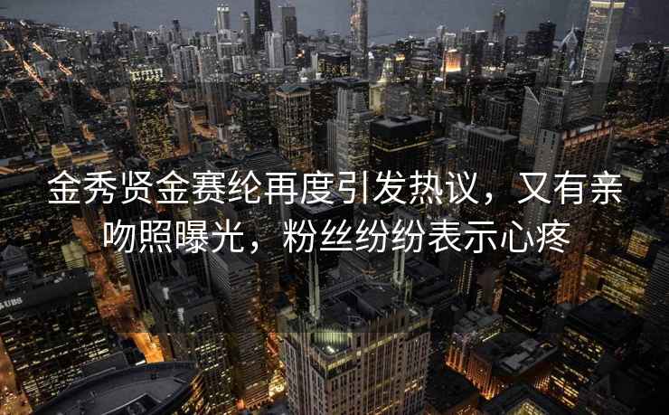 金秀賢金賽綸再度引發(fā)熱議，又有親吻照曝光，粉絲紛紛表示心疼