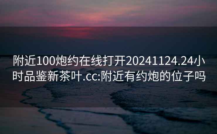 附近100炮約在線(xiàn)打開(kāi)20241124.24小時(shí)品鑒新茶葉.cc:附近有約炮的位子嗎