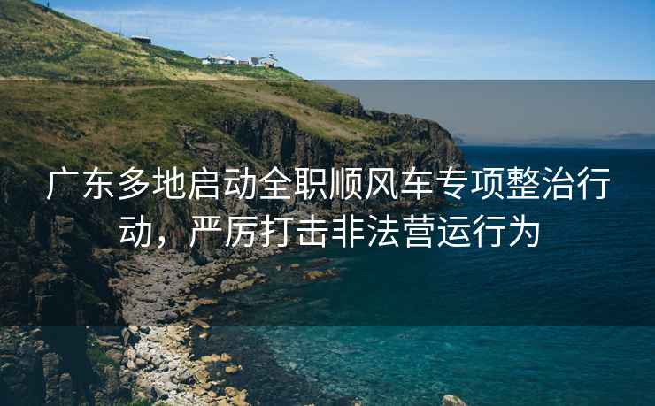 廣東多地啟動(dòng)全職順風(fēng)車(chē)專(zhuān)項整治行動(dòng)，嚴厲打擊非法營(yíng)運行為
