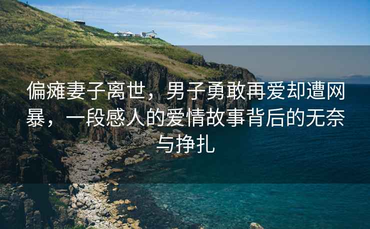 偏癱妻子離世，男子勇敢再愛(ài)卻遭網(wǎng)暴，一段感人的愛(ài)情故事背后的無(wú)奈與掙扎