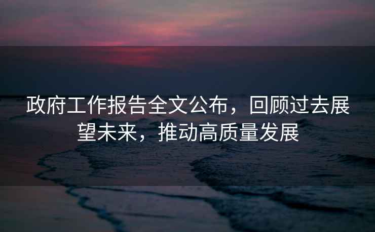 政府工作報告全文公布，回顧過(guò)去展望未來(lái)，推動(dòng)高質(zhì)量發(fā)展