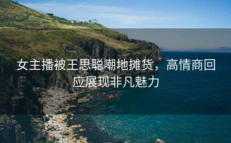 女主播被王思聰嘲地攤貨，高情商回應展現非凡魅力