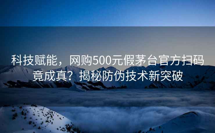 科技賦能，網(wǎng)購500元假茅臺官方掃碼竟成真？揭秘防偽技術(shù)新突破
