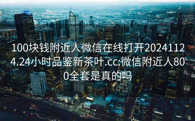 100塊錢(qián)附近人微信在線(xiàn)打開(kāi)20241124.24小時(shí)品鑒新茶葉.cc:微信附近人800全套是真的嗎
