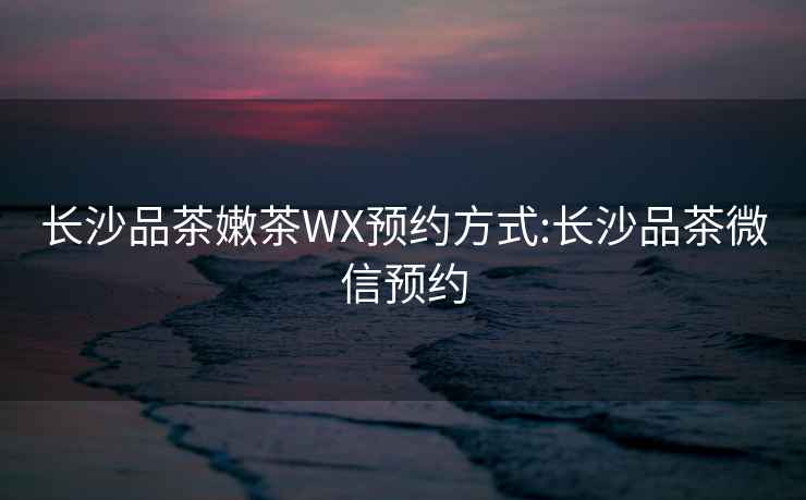 長(cháng)沙品茶嫩茶WX預約方式:長(cháng)沙品茶微信預約
