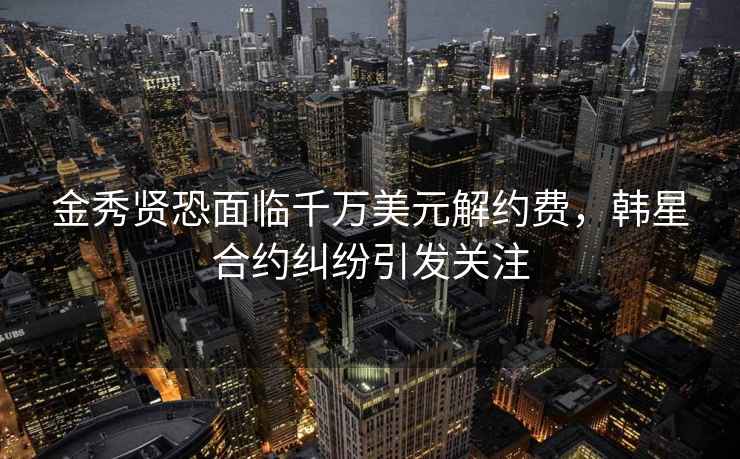 金秀賢恐面臨千萬(wàn)美元解約費，韓星合約糾紛引發(fā)關(guān)注