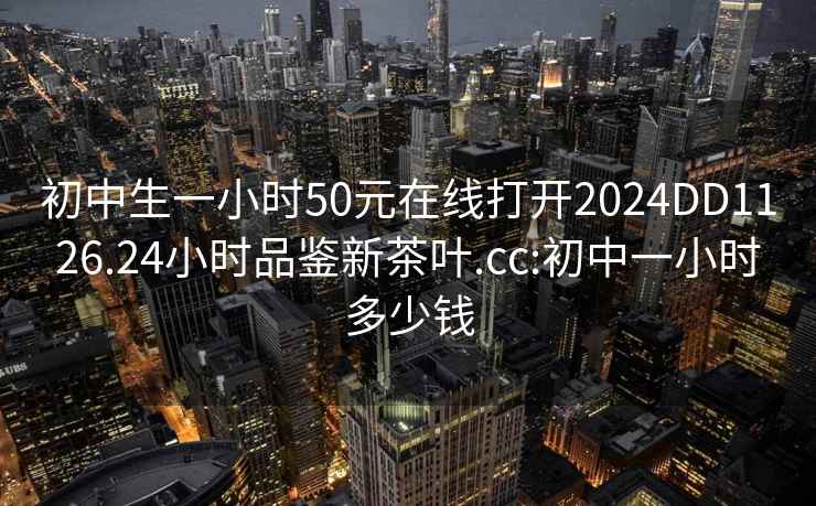 初中生一小時(shí)50元在線(xiàn)打開(kāi)2024DD1126.24小時(shí)品鑒新茶葉.cc:初中一小時(shí)多少錢(qián)