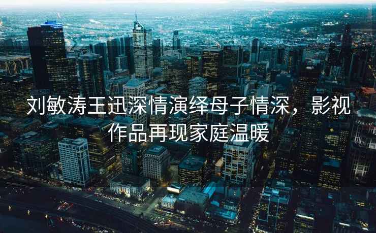 劉敏濤王迅深情演繹母子情深，影視作品再現家庭溫暖