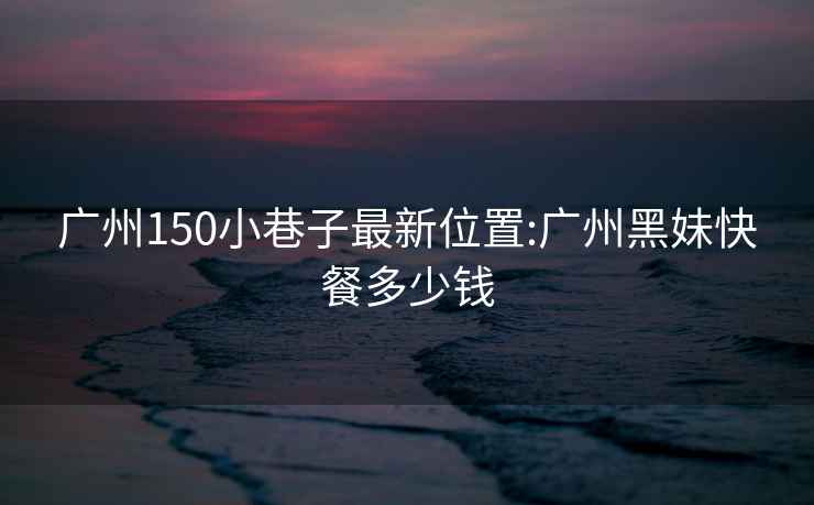 廣州150小巷子最新位置:廣州黑妹快餐多少錢(qián)