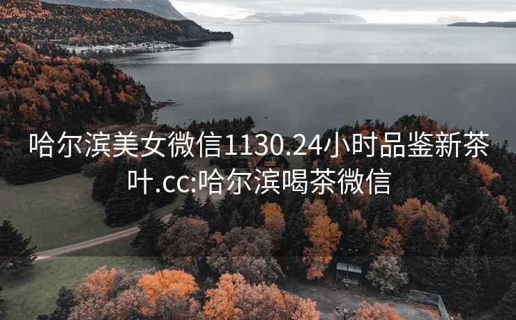 哈爾濱美女微信1130.24小時(shí)品鑒新茶葉.cc:哈爾濱喝茶微信
