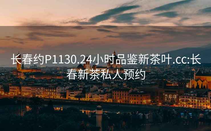 長(cháng)春約P1130.24小時(shí)品鑒新茶葉.cc:長(cháng)春新茶私人預約