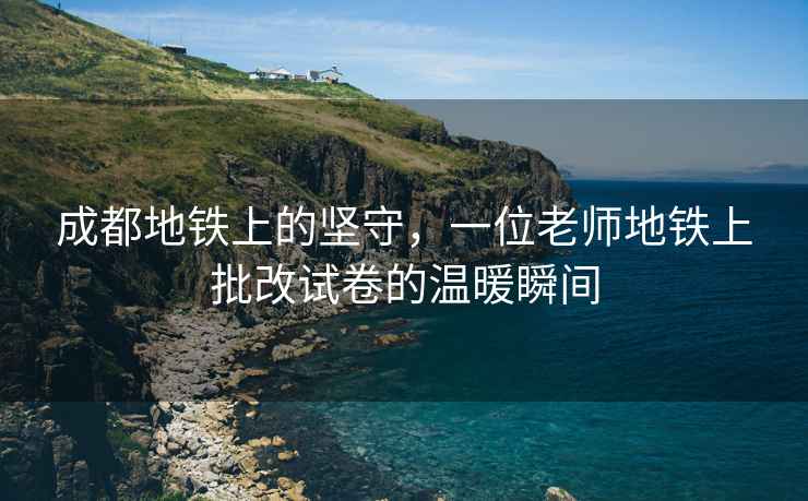 成都地鐵上的堅守，一位老師地鐵上批改試卷的溫暖瞬間
