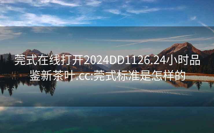 莞式在線(xiàn)打開(kāi)2024DD1126.24小時(shí)品鑒新茶葉.cc:莞式標準是怎樣的