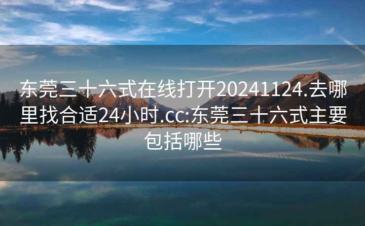 東莞三十六式在線(xiàn)打開(kāi)20241124.去哪里找合適24小時(shí).cc:東莞三十六式主要包括哪些