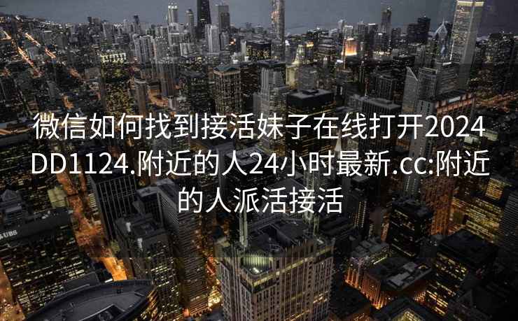 微信如何找到接活妹子在線(xiàn)打開(kāi)2024DD1124.附近的人24小時(shí)最新.cc:附近的人派活接活