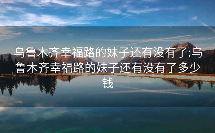 烏魯木齊幸福路的妹子還有沒(méi)有了:烏魯木齊幸福路的妹子還有沒(méi)有了多少錢(qián)