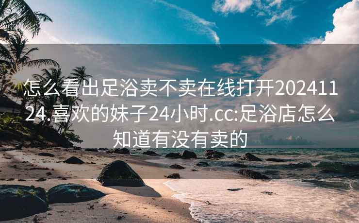 怎么看出足浴賣(mài)不賣(mài)在線(xiàn)打開(kāi)20241124.喜歡的妹子24小時(shí).cc:足浴店怎么知道有沒(méi)有賣(mài)的