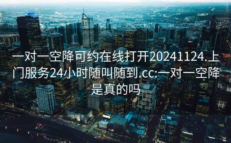 一對一空降可約在線(xiàn)打開(kāi)20241124.上門(mén)服務(wù)24小時(shí)隨叫隨到.cc:一對一空降是真的嗎