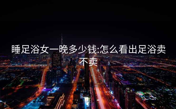 睡足浴女一晚多少錢(qián):怎么看出足浴賣(mài)不賣(mài)