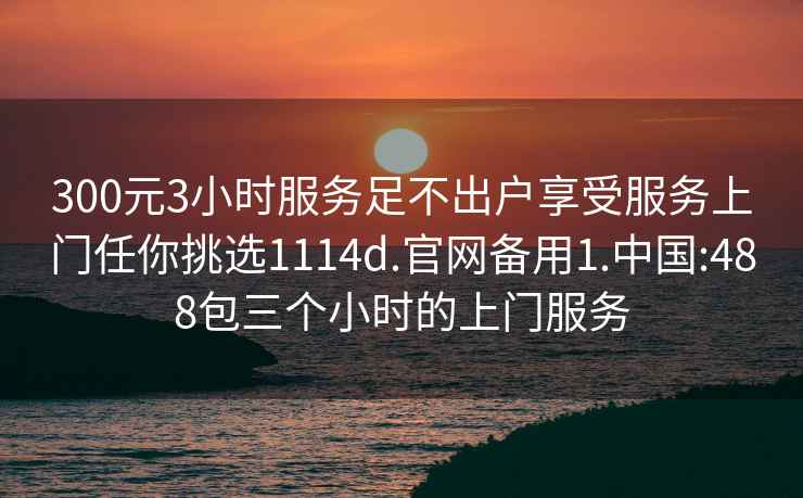 300元3小時(shí)服務(wù)足不出戶(hù)享受服務(wù)上門(mén)任你挑選1114d.官網(wǎng)備用1.中國:488包三個(gè)小時(shí)的上門(mén)服務(wù)