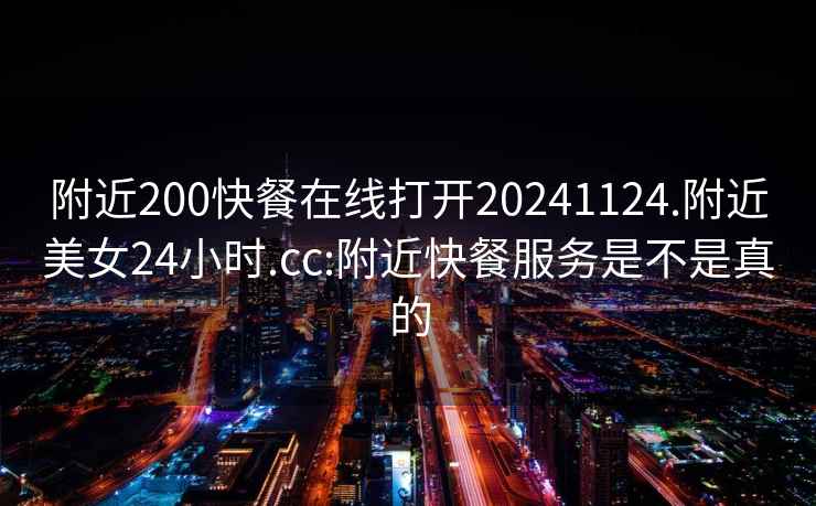 附近200快餐在線(xiàn)打開(kāi)20241124.附近美女24小時(shí).cc:附近快餐服務(wù)是不是真的