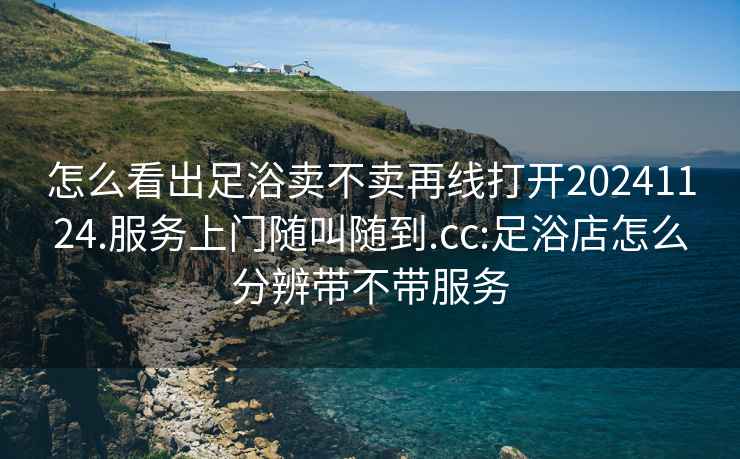 怎么看出足浴賣(mài)不賣(mài)再線(xiàn)打開(kāi)20241124.服務(wù)上門(mén)隨叫隨到.cc:足浴店怎么分辨帶不帶服務(wù)