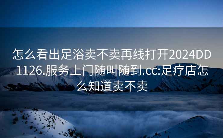 怎么看出足浴賣(mài)不賣(mài)再線(xiàn)打開(kāi)2024DD1126.服務(wù)上門(mén)隨叫隨到.cc:足療店怎么知道賣(mài)不賣(mài)