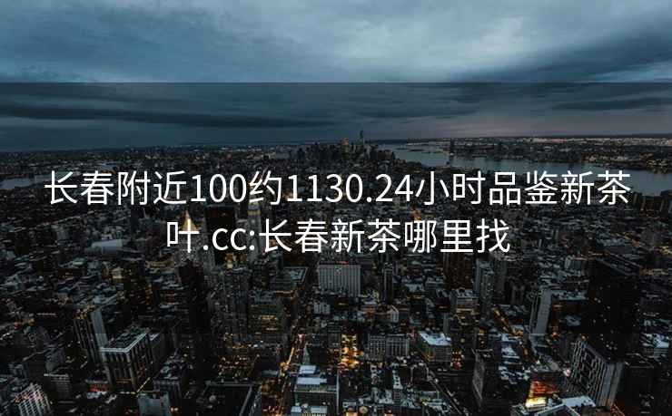 長(cháng)春附近100約1130.24小時(shí)品鑒新茶葉.cc:長(cháng)春新茶哪里找