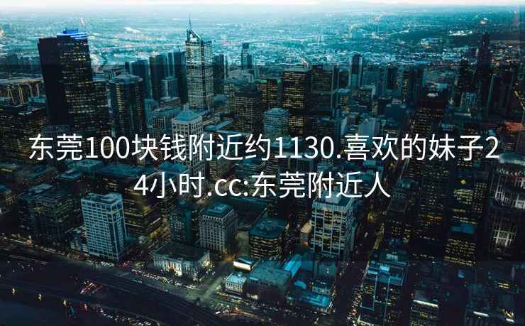 東莞100塊錢(qián)附近約1130.喜歡的妹子24小時(shí).cc:東莞附近人