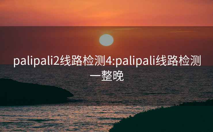 palipali2線(xiàn)路檢測4:palipali線(xiàn)路檢測一整晚