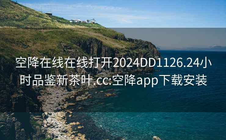 空降在線(xiàn)在線(xiàn)打開(kāi)2024DD1126.24小時(shí)品鑒新茶葉.cc:空降app下載安裝