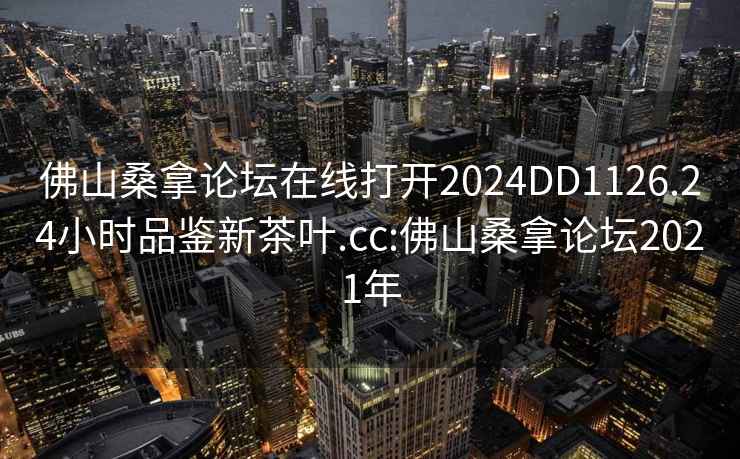 佛山桑拿論壇在線(xiàn)打開(kāi)2024DD1126.24小時(shí)品鑒新茶葉.cc:佛山桑拿論壇2021年