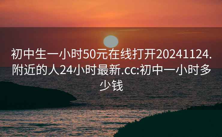 初中生一小時(shí)50元在線(xiàn)打開(kāi)20241124.附近的人24小時(shí)最新.cc:初中一小時(shí)多少錢(qián)