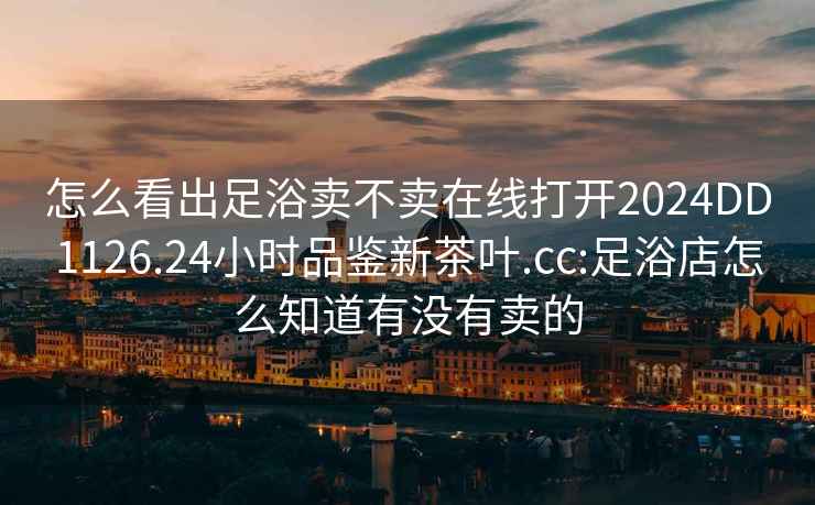 怎么看出足浴賣(mài)不賣(mài)在線(xiàn)打開(kāi)2024DD1126.24小時(shí)品鑒新茶葉.cc:足浴店怎么知道有沒(méi)有賣(mài)的