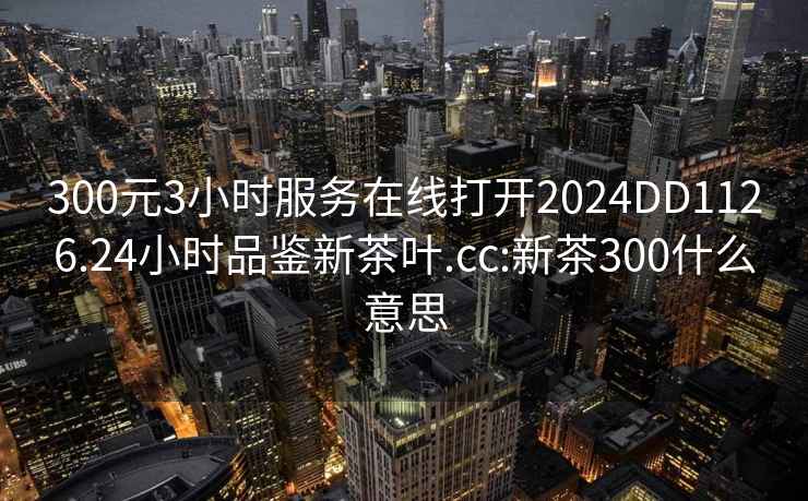 300元3小時(shí)服務(wù)在線(xiàn)打開(kāi)2024DD1126.24小時(shí)品鑒新茶葉.cc:新茶300什么意思