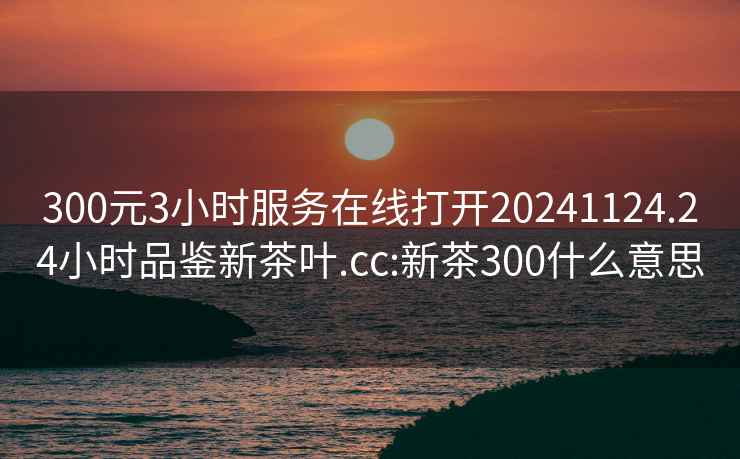 300元3小時(shí)服務(wù)在線(xiàn)打開(kāi)20241124.24小時(shí)品鑒新茶葉.cc:新茶300什么意思