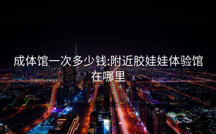 成體館一次多少錢(qián):附近膠娃娃體驗館在哪里