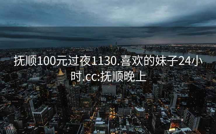 撫順100元過(guò)夜1130.喜歡的妹子24小時(shí).cc:撫順晚上