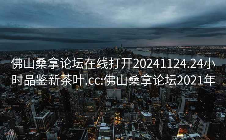 佛山桑拿論壇在線(xiàn)打開(kāi)20241124.24小時(shí)品鑒新茶葉.cc:佛山桑拿論壇2021年