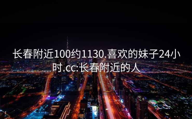 長(cháng)春附近100約1130.喜歡的妹子24小時(shí).cc:長(cháng)春附近的人
