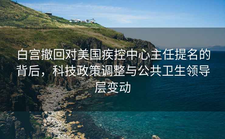 白宮撤回對美國疾控中心主任提名的背后，科技政策調整與公共衛生領(lǐng)導層變動(dòng)