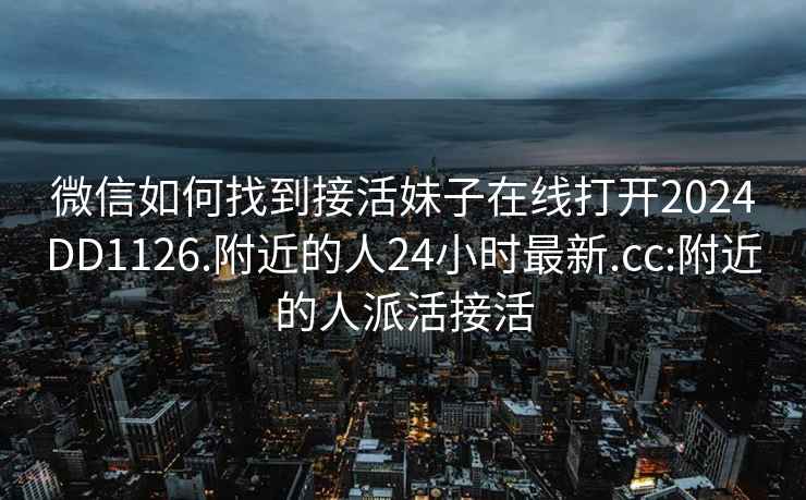 微信如何找到接活妹子在線(xiàn)打開(kāi)2024DD1126.附近的人24小時(shí)最新.cc:附近的人派活接活