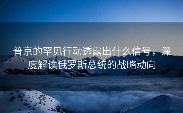 普京的罕見(jiàn)行動(dòng)透露出什么信號，深度解讀俄羅斯總統的戰略動(dòng)向