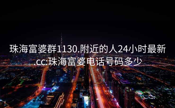 珠海富婆群1130.附近的人24小時(shí)最新.cc:珠海富婆電話(huà)號碼多少