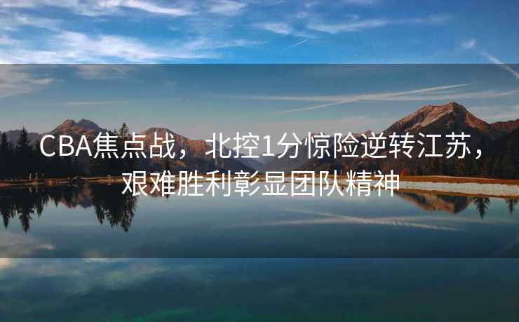 CBA焦點(diǎn)戰，北控1分驚險逆轉江蘇，艱難勝利彰顯團隊精神