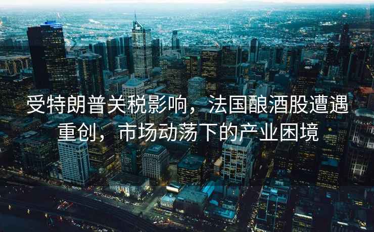 受特朗普關(guān)稅影響，法國釀酒股遭遇重創(chuàng  )，市場(chǎng)動(dòng)蕩下的產(chǎn)業(yè)困境