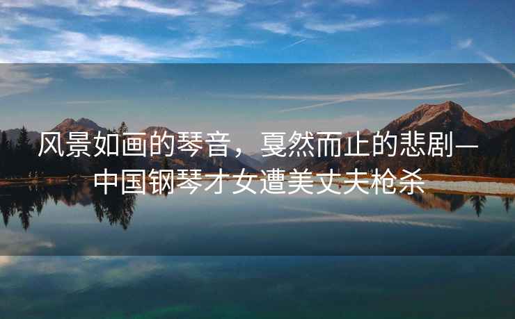 風(fēng)景如畫(huà)的琴音，戛然而止的悲劇—中國鋼琴才女遭美丈夫槍殺