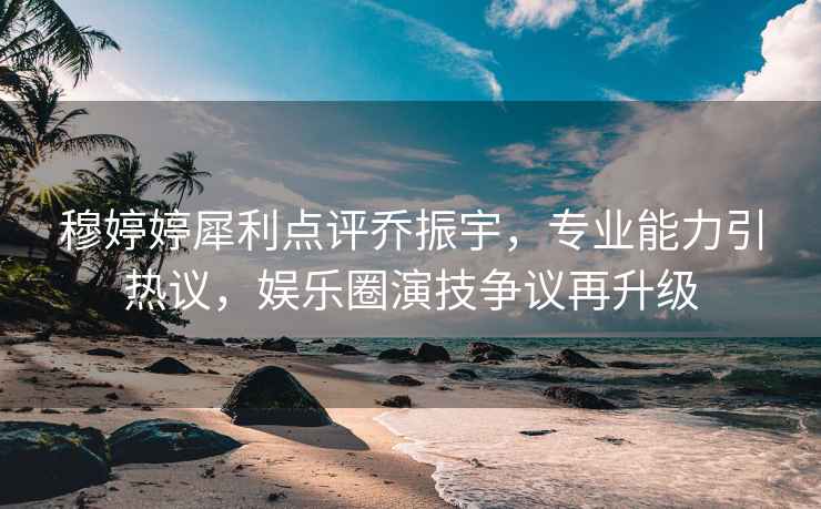 穆婷婷犀利點(diǎn)評喬振宇，專(zhuān)業(yè)能力引熱議，娛樂(lè )圈演技爭議再升級